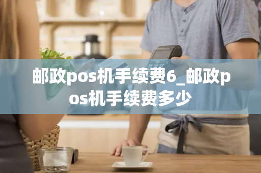 邮政pos机手续费6_邮政pos机手续费多少