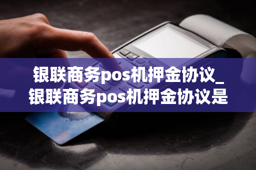 银联商务pos机押金协议_银联商务pos机押金协议是什么