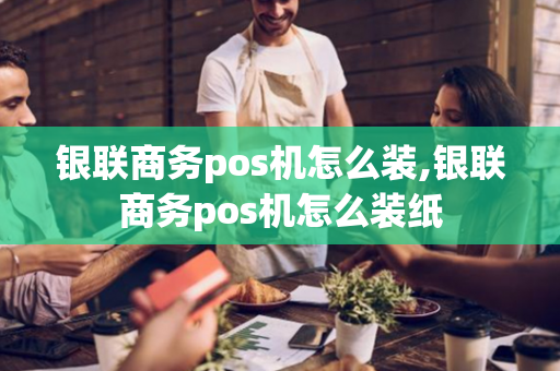 银联商务pos机怎么装,银联商务pos机怎么装纸