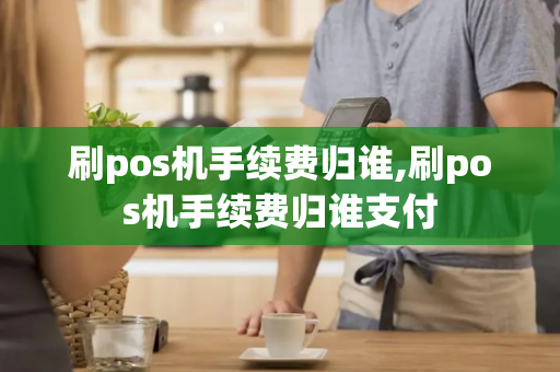 刷pos机手续费归谁,刷pos机手续费归谁支付