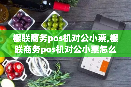 银联商务pos机对公小票,银联商务pos机对公小票怎么开