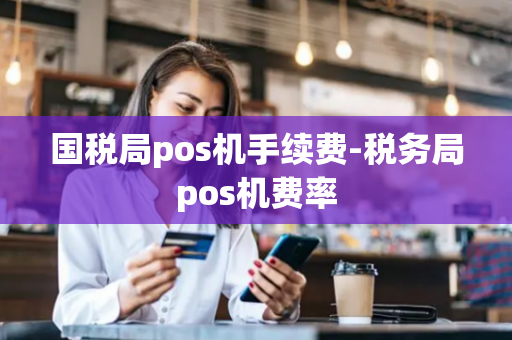 国税局pos机手续费-税务局pos机费率