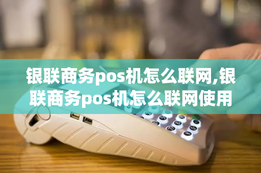 银联商务pos机怎么联网,银联商务pos机怎么联网使用