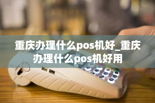 重庆办理什么pos机好_重庆办理什么pos机好用