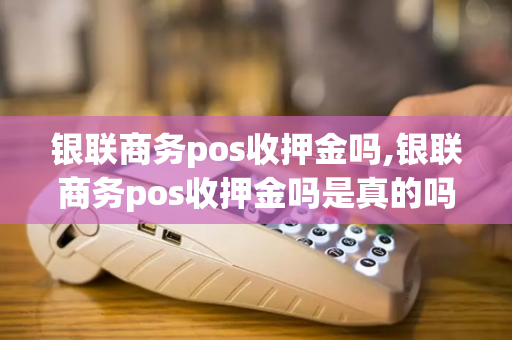 银联商务pos收押金吗,银联商务pos收押金吗是真的吗