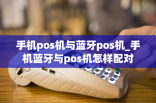 手机pos机与蓝牙pos机_手机蓝牙与pos机怎样配对