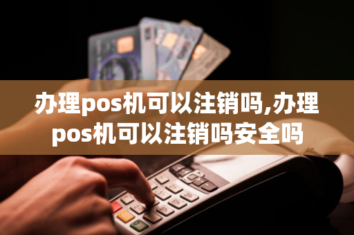 办理pos机可以注销吗,办理pos机可以注销吗安全吗