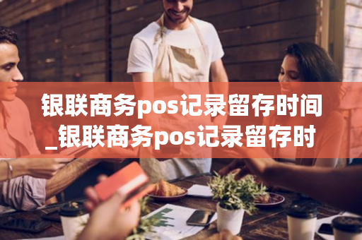 银联商务pos记录留存时间_银联商务pos记录留存时间多久