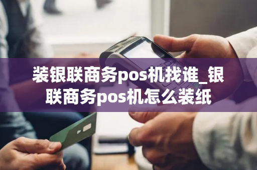 装银联商务pos机找谁_银联商务pos机怎么装纸