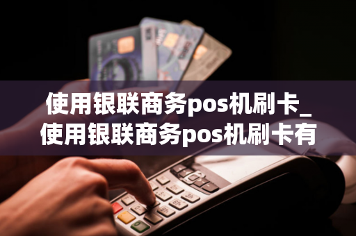 使用银联商务pos机刷卡_使用银联商务pos机刷卡有限额吗