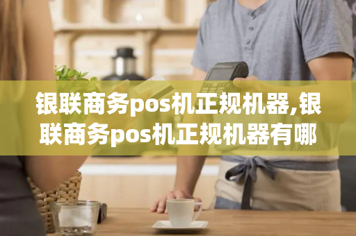 银联商务pos机正规机器,银联商务pos机正规机器有哪些