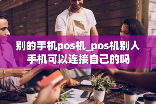 别的手机pos机_pos机别人手机可以连接自己的吗