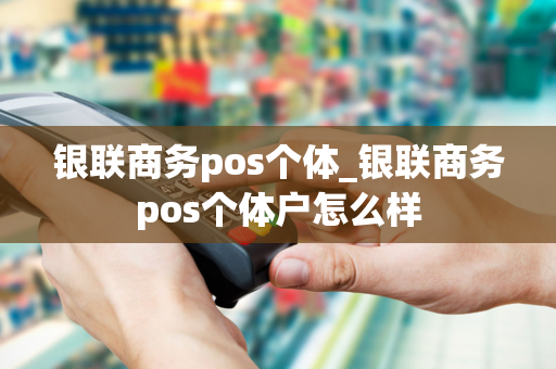 银联商务pos个体_银联商务pos个体户怎么样