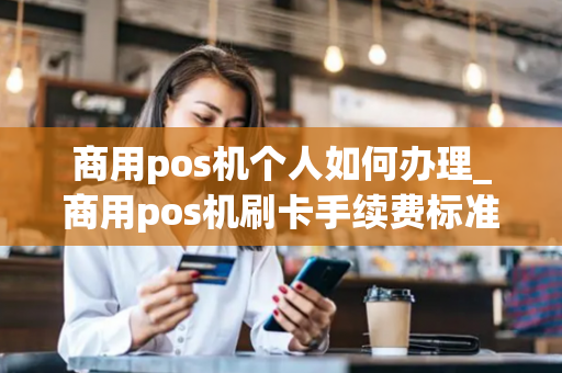 商用pos机个人如何办理_商用pos机刷卡手续费标准