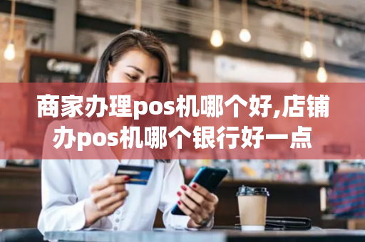 商家办理pos机哪个好,店铺办pos机哪个银行好一点