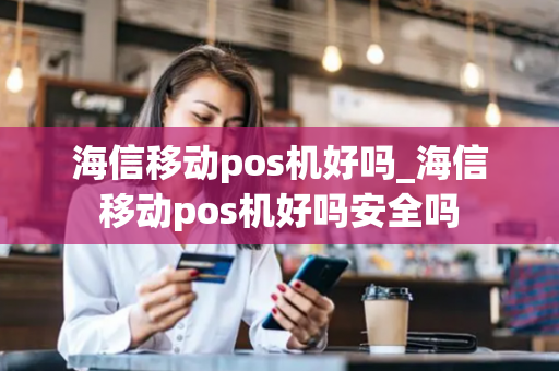 海信移动pos机好吗_海信移动pos机好吗安全吗