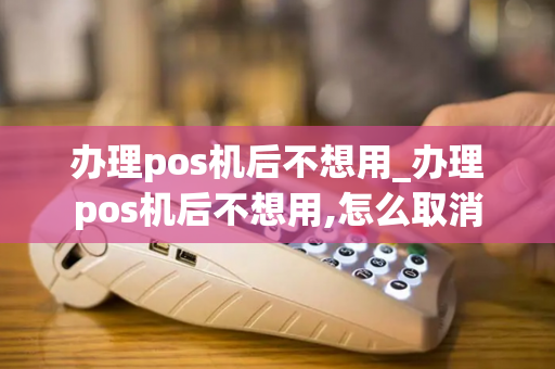 办理pos机后不想用_办理pos机后不想用,怎么取消