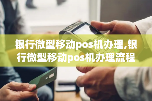 银行微型移动pos机办理,银行微型移动pos机办理流程