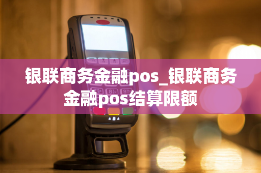 银联商务金融pos_银联商务金融pos结算限额