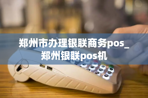 郑州市办理银联商务pos_郑州银联pos机