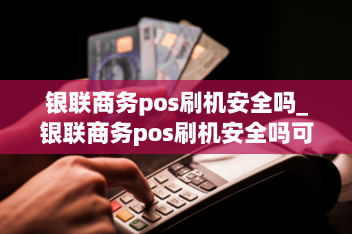 银联商务pos刷机安全吗_银联商务pos刷机安全吗可靠吗