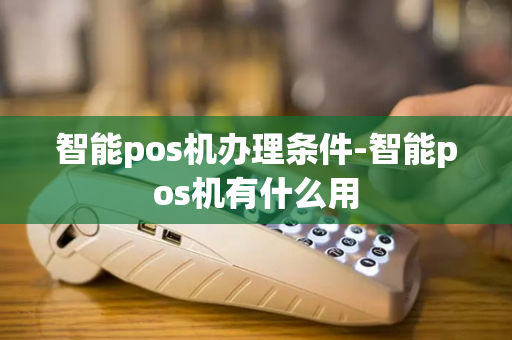 智能pos机办理条件-智能pos机有什么用