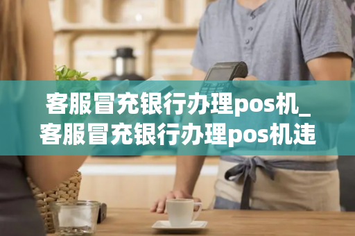 客服冒充银行办理pos机_客服冒充银行办理pos机违法吗