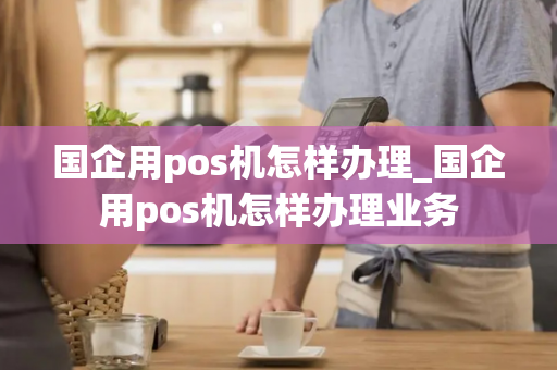 国企用pos机怎样办理_国企用pos机怎样办理业务