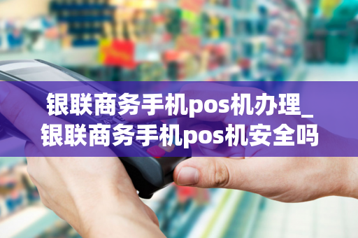 银联商务手机pos机办理_银联商务手机pos机安全吗