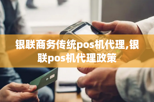 银联商务传统pos机代理,银联pos机代理政策