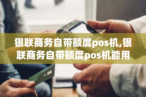 银联商务自带额度pos机,银联商务自带额度pos机能用吗