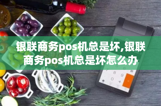 银联商务pos机总是坏,银联商务pos机总是坏怎么办