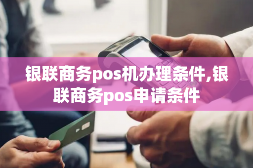 银联商务pos机办理条件,银联商务pos申请条件