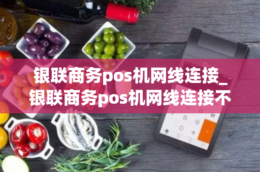 银联商务pos机网线连接_银联商务pos机网线连接不上