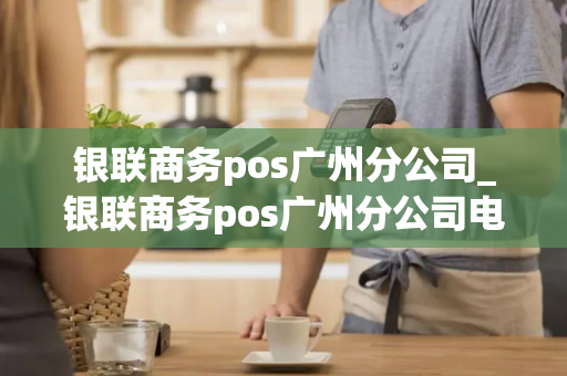 银联商务pos广州分公司_银联商务pos广州分公司电话