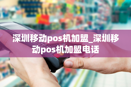 深圳移动pos机加盟_深圳移动pos机加盟电话