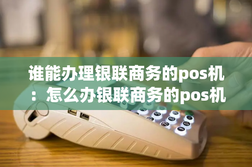 谁能办理银联商务的pos机：怎么办银联商务的pos机