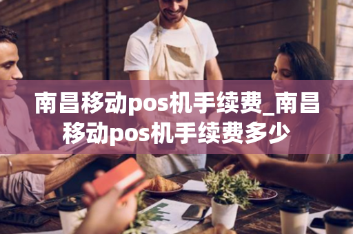 南昌移动pos机手续费_南昌移动pos机手续费多少