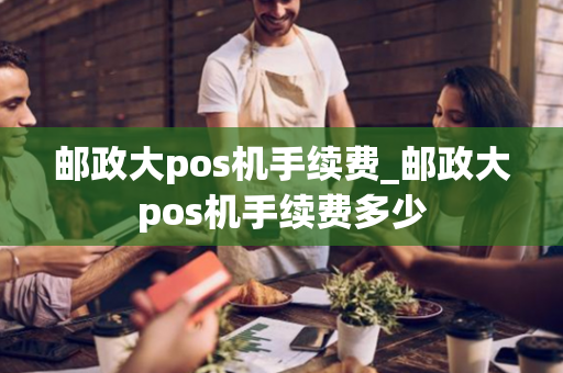 邮政大pos机手续费_邮政大pos机手续费多少