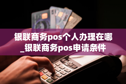 银联商务pos个人办理在哪_银联商务pos申请条件