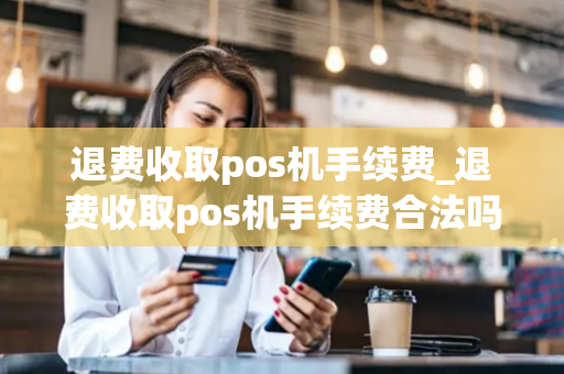 退费收取pos机手续费_退费收取pos机手续费合法吗