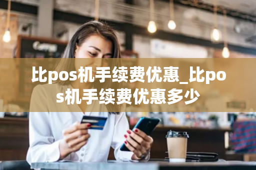 比pos机手续费优惠_比pos机手续费优惠多少