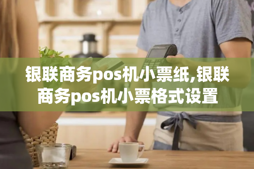 银联商务pos机小票纸,银联商务pos机小票格式设置