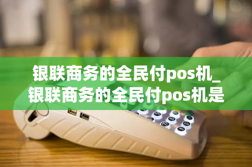 银联商务的全民付pos机_银联商务的全民付pos机是真的吗