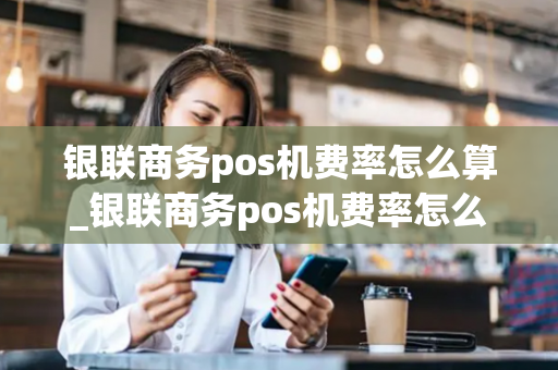 银联商务pos机费率怎么算_银联商务pos机费率怎么算的