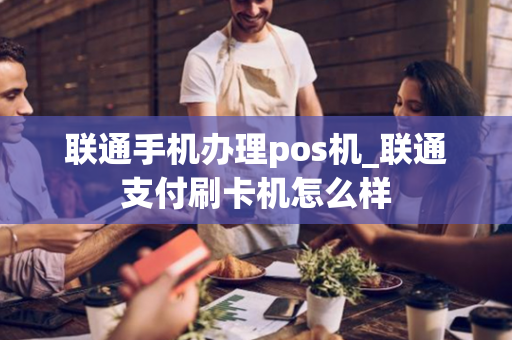 联通手机办理pos机_联通支付刷卡机怎么样