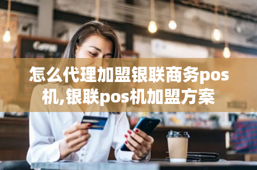 怎么代理加盟银联商务pos机,银联pos机加盟方案