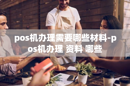 pos机办理需要哪些材料-pos机办理 资料 哪些