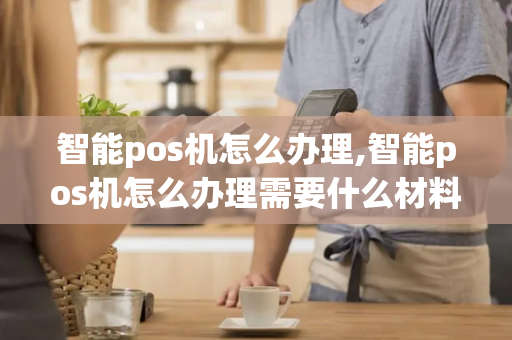 智能pos机怎么办理,智能pos机怎么办理需要什么材料