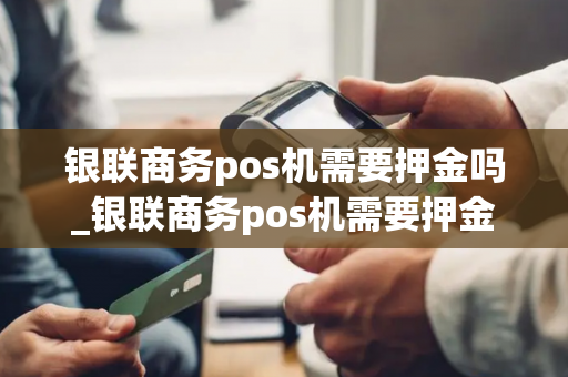 银联商务pos机需要押金吗_银联商务pos机需要押金吗安全吗